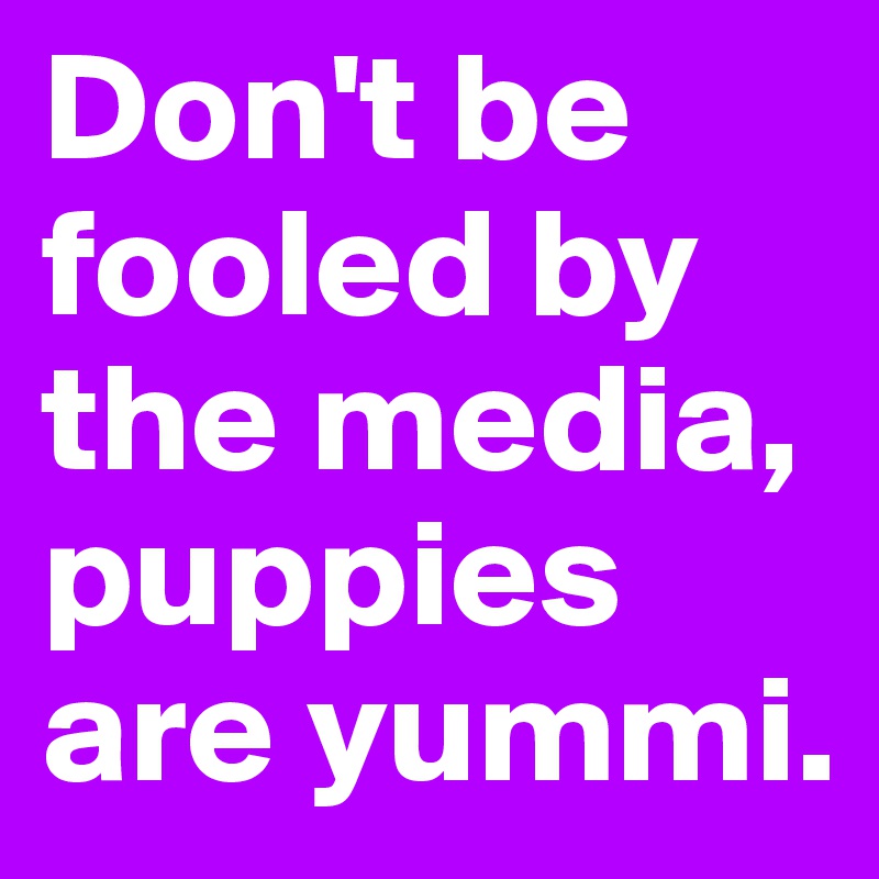 Don't be fooled by the media, puppies are yummi. 