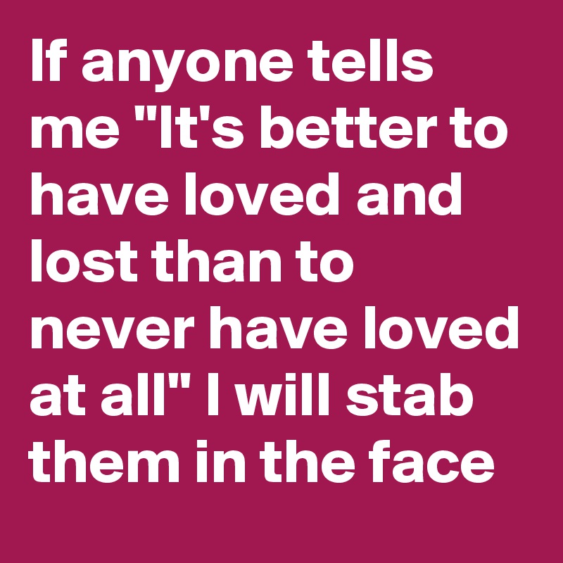 If anyone tells me "It's better to have loved and lost than to never have loved at all" I will stab them in the face