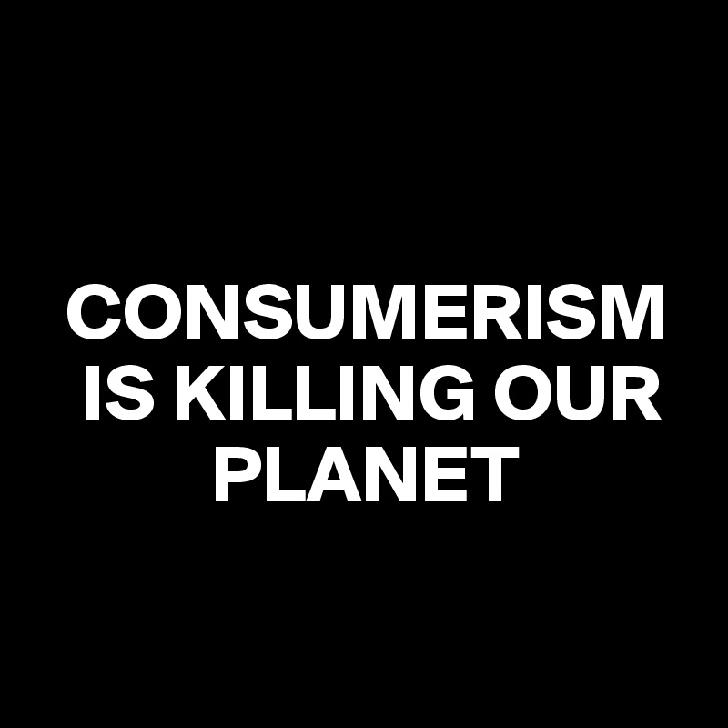 


  CONSUMERISM 
   IS KILLING OUR 
           PLANET

