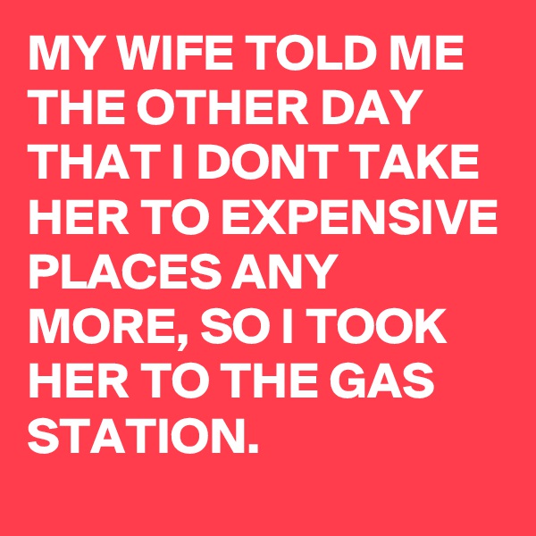 MY WIFE TOLD ME THE OTHER DAY THAT I DONT TAKE HER TO EXPENSIVE PLACES ANY MORE, SO I TOOK HER TO THE GAS STATION.