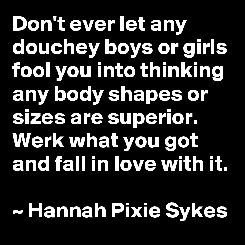 Don't ever let any douchey boys or girls fool you into thinking any body shapes or sizes are superior. Werk what you got and fall in love with it.

~ Hannah Pixie Sykes