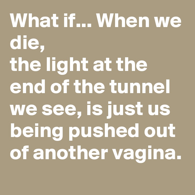What if... When we die,
the light at the end of the tunnel we see, is just us being pushed out of another vagina.