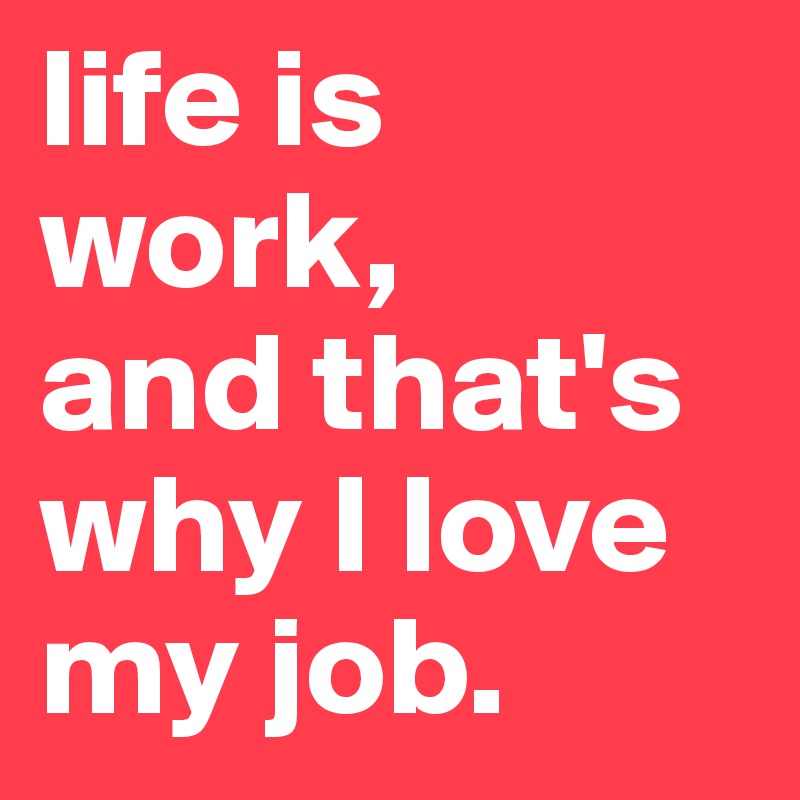 life is work, 
and that's why I love my job.