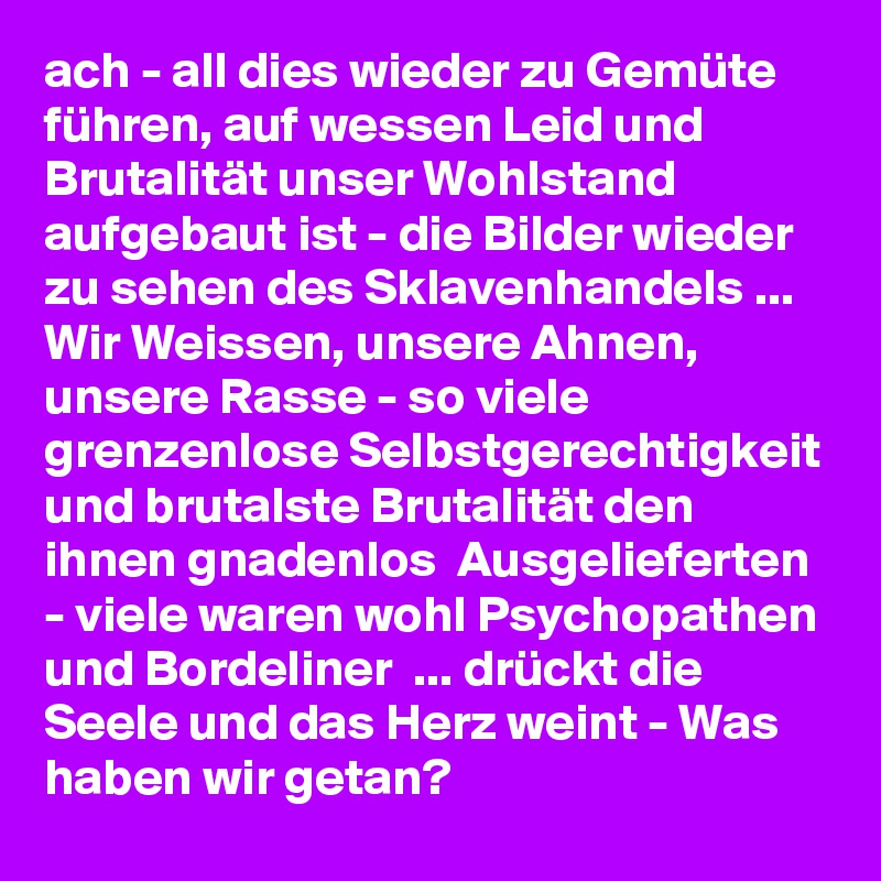 ach - all dies wieder zu Gemüte führen, auf wessen Leid und Brutalität unser Wohlstand aufgebaut ist - die Bilder wieder zu sehen des Sklavenhandels ... Wir Weissen, unsere Ahnen, unsere Rasse - so viele grenzenlose Selbstgerechtigkeit und brutalste Brutalität den ihnen gnadenlos  Ausgelieferten - viele waren wohl Psychopathen und Bordeliner  ... drückt die Seele und das Herz weint - Was haben wir getan? 