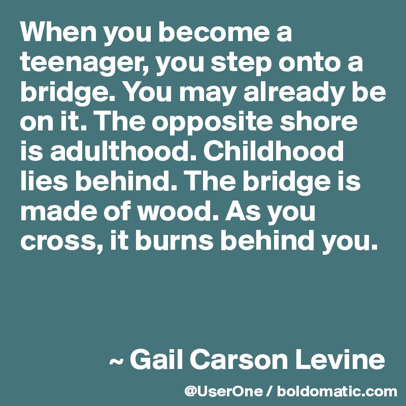 When you become a teenager, you step onto a bridge. You may already be on it. The opposite shore is adulthood. Childhood lies behind. The bridge is made of wood. As you cross, it burns behind you.



               ~ Gail Carson Levine