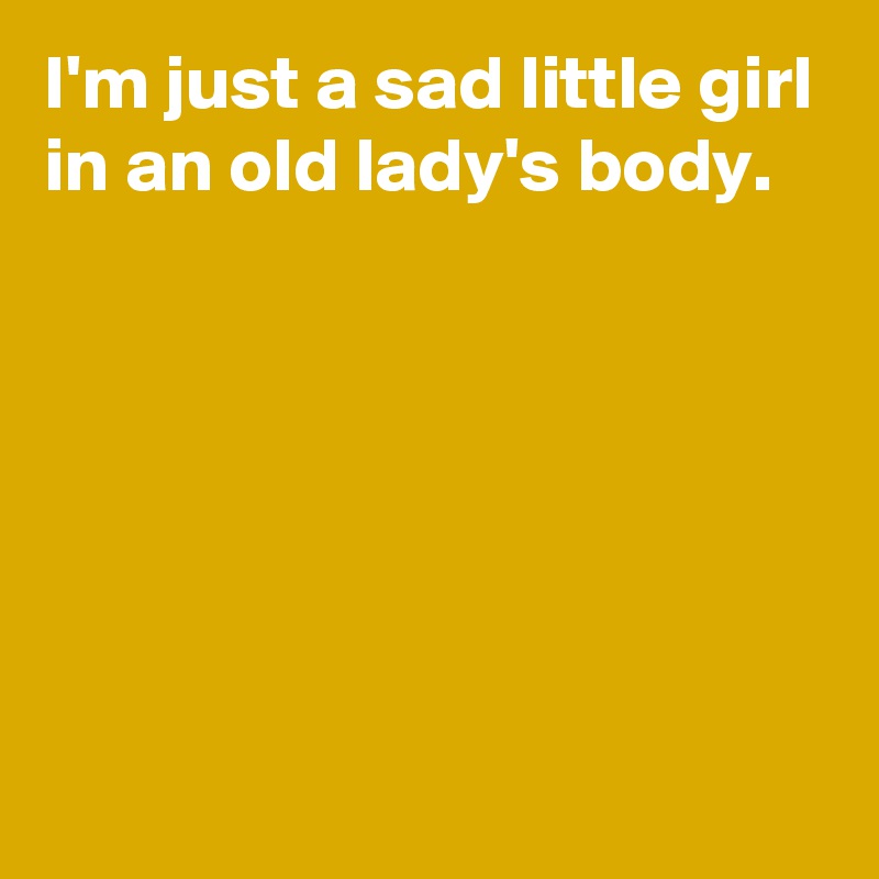 I'm just a sad little girl in an old lady's body.






