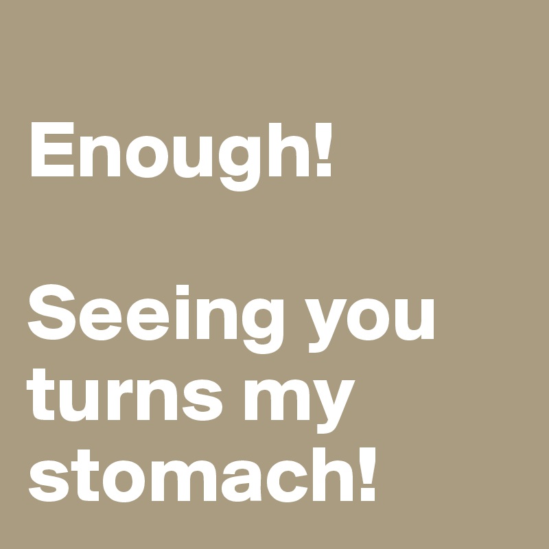 
Enough!

Seeing you turns my stomach!