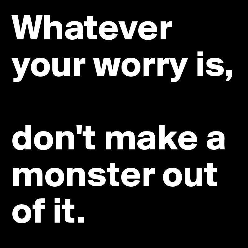 Whatever your worry is,

don't make a monster out of it.