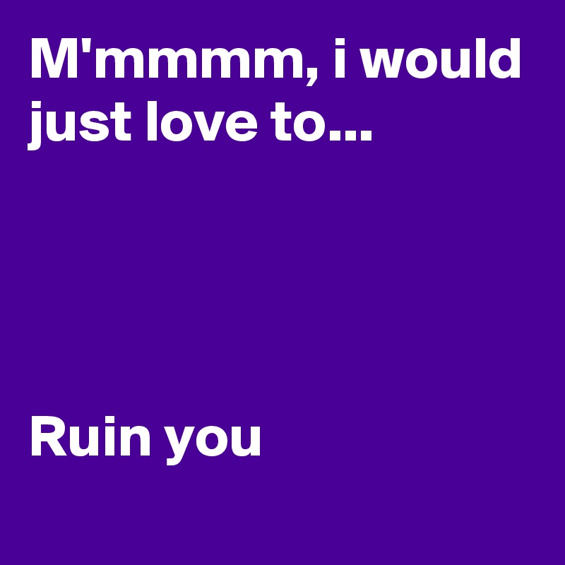 M'mmmm, i would just love to...




Ruin you
