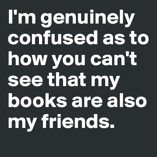 I'm genuinely confused as to how you can't see that my books are also my friends.