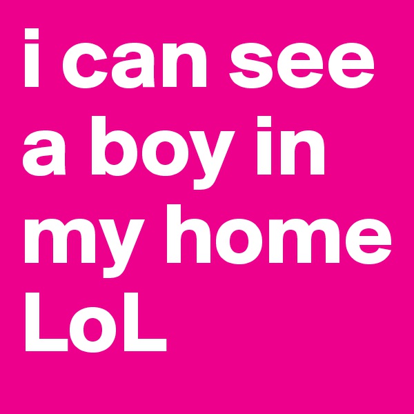 i can see a boy in my home LoL 