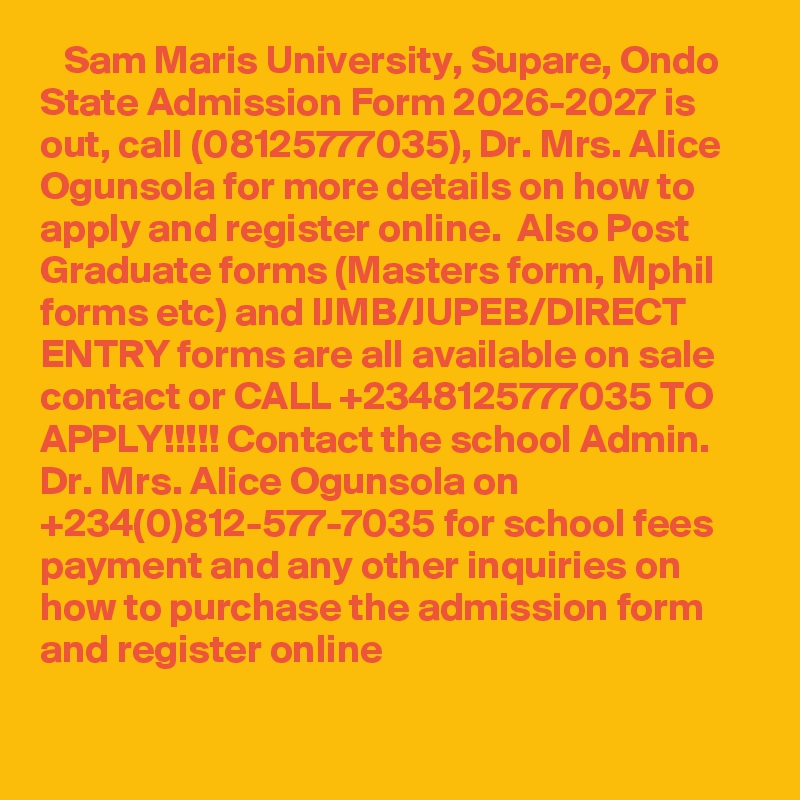    Sam Maris University, Supare, Ondo State Admission Form 2026-2027 is out, call (08125777035), Dr. Mrs. Alice Ogunsola for more details on how to apply and register online.  Also Post Graduate forms (Masters form, Mphil forms etc) and IJMB/JUPEB/DIRECT ENTRY forms are all available on sale contact or CALL +2348125777035 TO APPLY!!!!! Contact the school Admin. Dr. Mrs. Alice Ogunsola on +234(0)812-577-7035 for school fees payment and any other inquiries on how to purchase the admission form and register online

