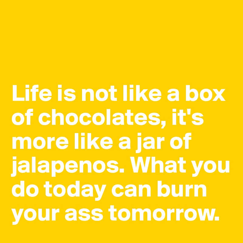 


Life is not like a box of chocolates, it's more like a jar of jalapenos. What you do today can burn your ass tomorrow.