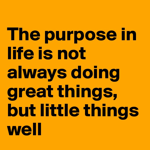 
The purpose in life is not always doing great things, but little things well