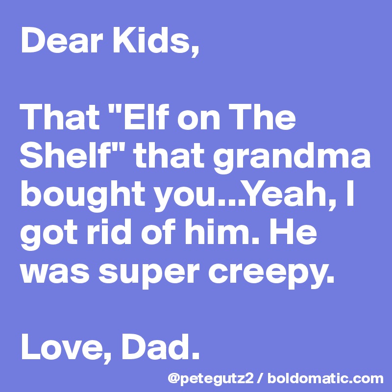 Dear Kids, 

That "Elf on The Shelf" that grandma bought you...Yeah, I got rid of him. He was super creepy.

Love, Dad.