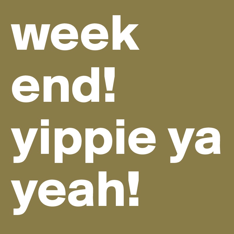week
end!
yippie ya yeah!