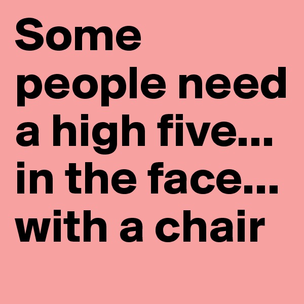 Some people need a high five...
in the face...
with a chair