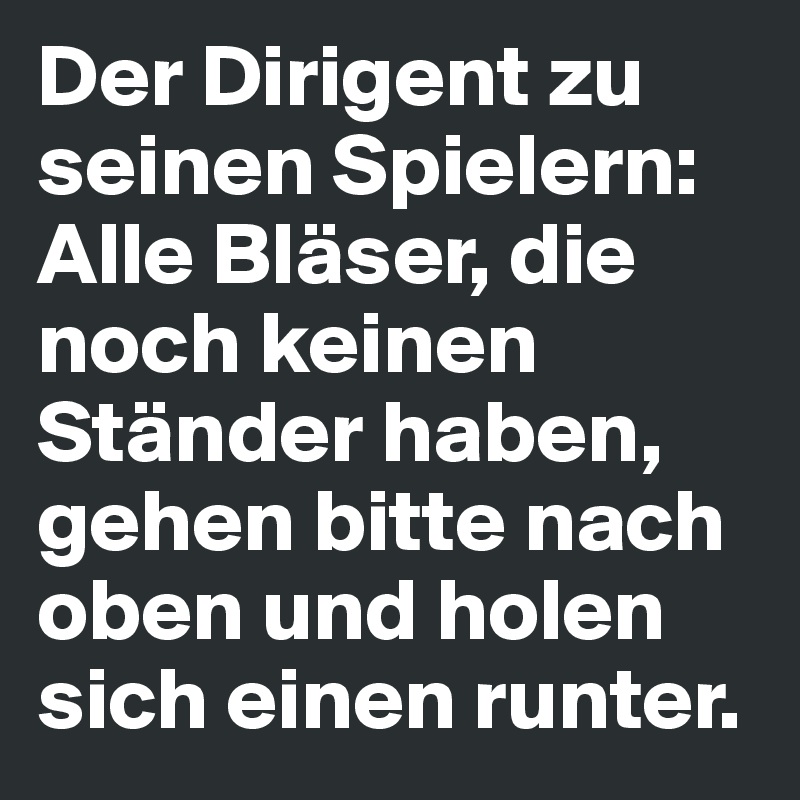 Der Dirigent zu seinen Spielern: 
Alle Bläser, die noch keinen Ständer haben, gehen bitte nach oben und holen sich einen runter.