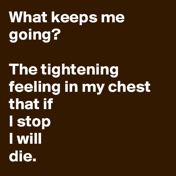 What keeps me going? 

The tightening feeling in my chest that if 
I stop 
I will 
die.