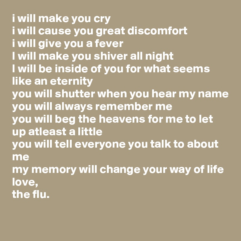i will make you cry
i will cause you great discomfort
i will give you a fever
I will make you shiver all night
I will be inside of you for what seems like an eternity
you will shutter when you hear my name
you will always remember me
you will beg the heavens for me to let up atleast a little
you will tell everyone you talk to about me
my memory will change your way of life
love, 
the flu.
