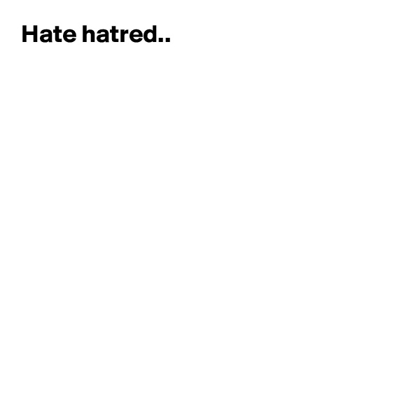 Hate hatred..













