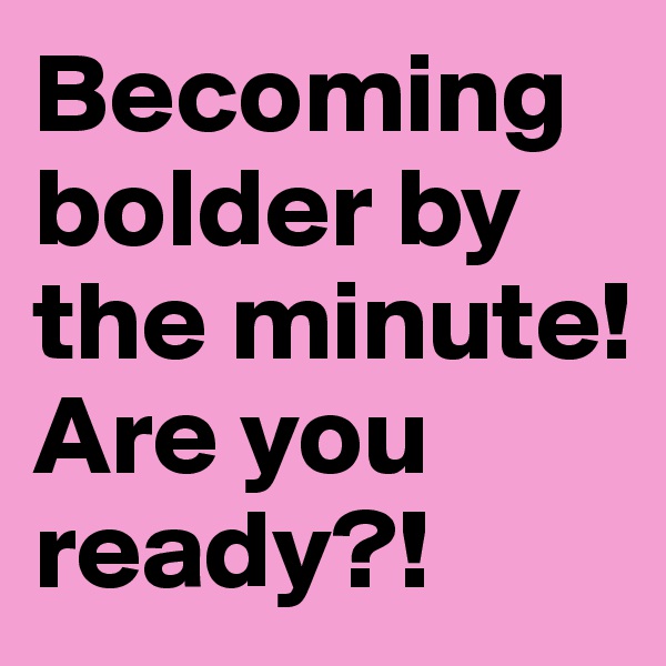 Becoming bolder by the minute! Are you ready?! 
