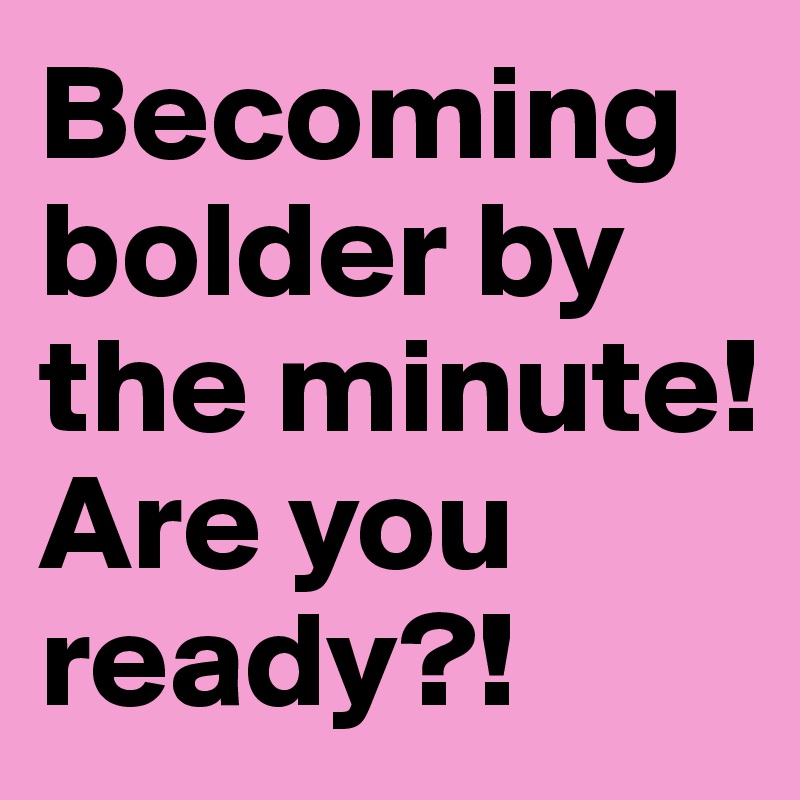 Becoming bolder by the minute! Are you ready?! 