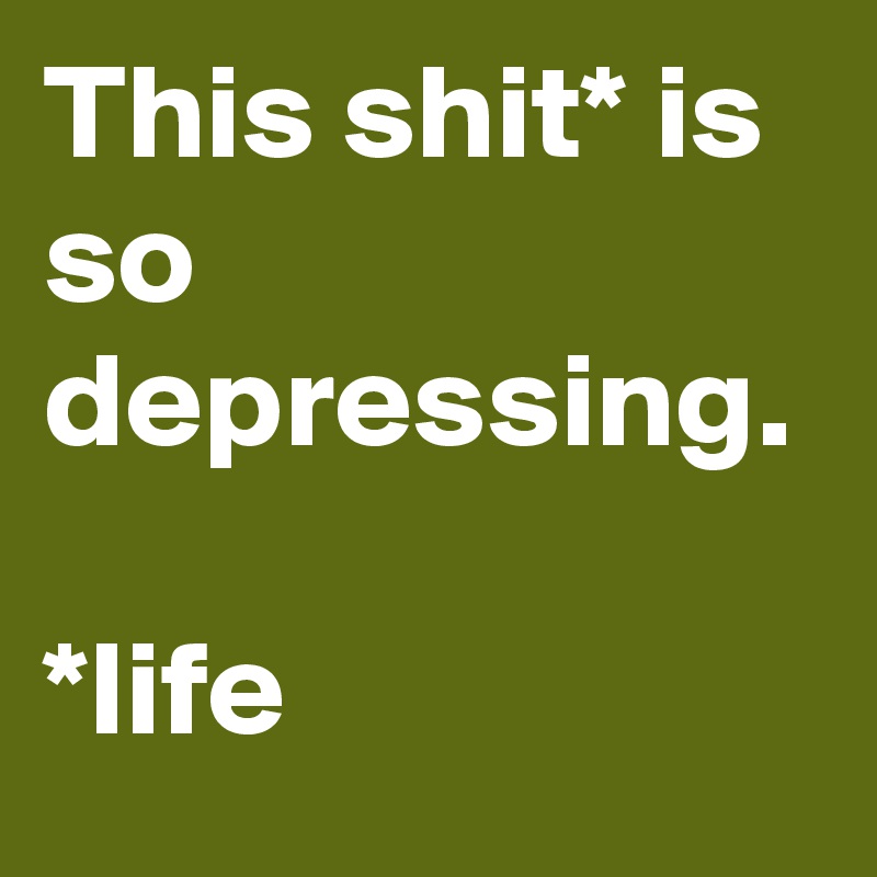 This shit* is so depressing.

*life
