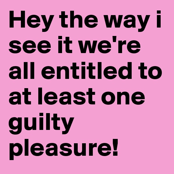 Hey the way i see it we're all entitled to at least one guilty pleasure!