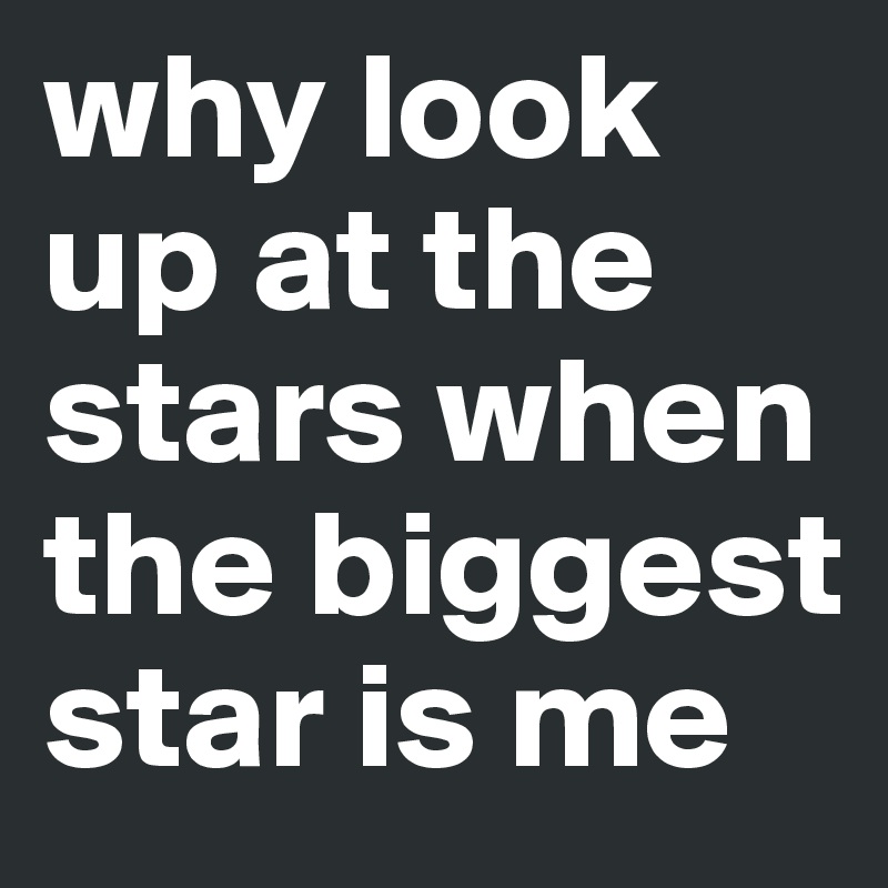 why look up at the stars when the biggest star is me