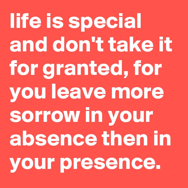 life is special and don't take it for granted, for you leave more sorrow in your absence then in your presence.