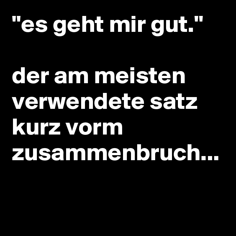 "es geht mir gut."

der am meisten verwendete satz kurz vorm zusammenbruch...