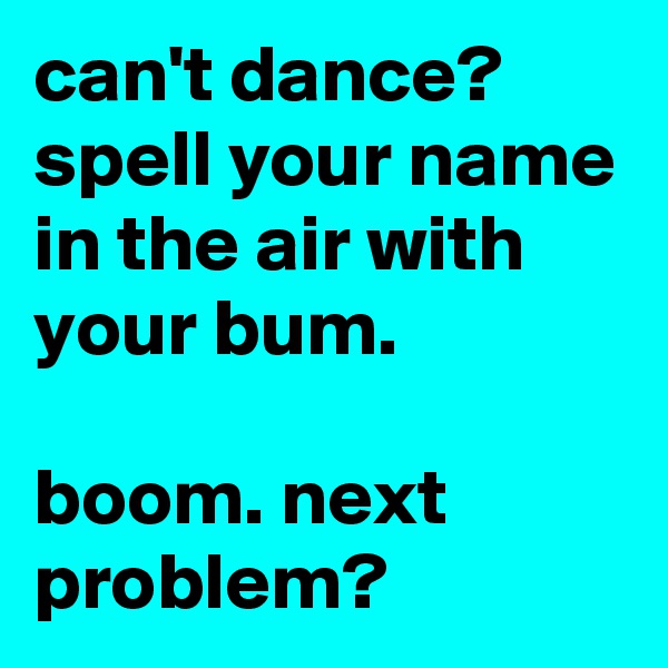 can't dance? spell your name in the air with your bum.

boom. next problem?