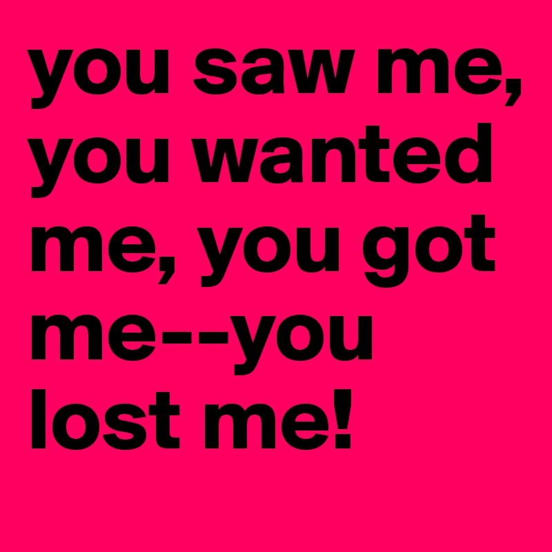 you saw me, you wanted me, you got me--you lost me!