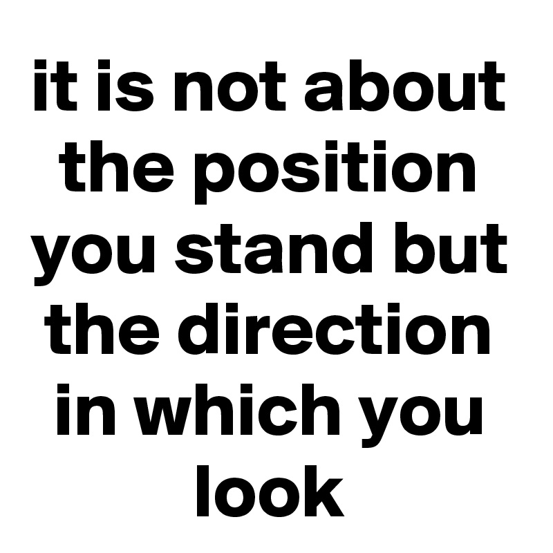 it is not about the position you stand but the direction in which you look