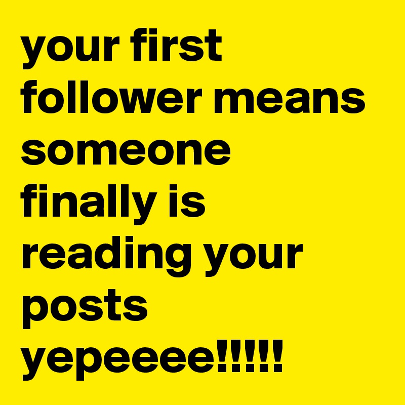 your first follower means someone finally is reading your 
posts yepeeee!!!!!