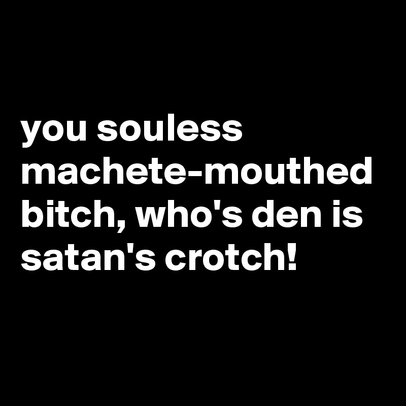 

you souless machete-mouthed bitch, who's den is satan's crotch!