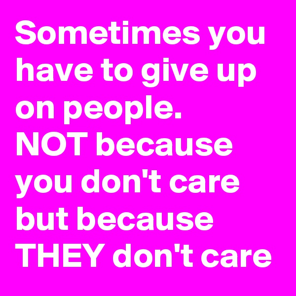 Sometimes you have to give up on people.
NOT because you don't care but because
THEY don't care
