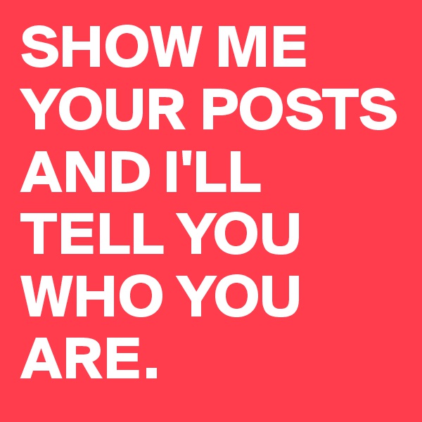 SHOW ME YOUR POSTS AND I'LL TELL YOU WHO YOU ARE.