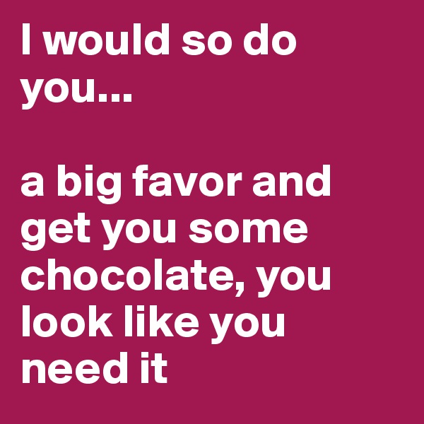 I would so do you...

a big favor and get you some chocolate, you look like you need it