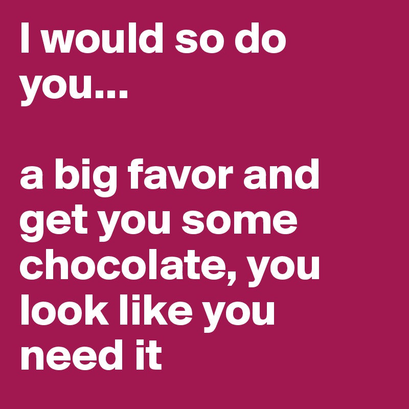 I would so do you...

a big favor and get you some chocolate, you look like you need it