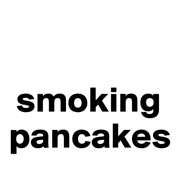 

 smoking pancakes