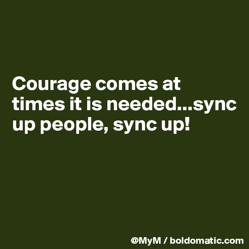 


Courage comes at times it is needed...sync up people, sync up!



