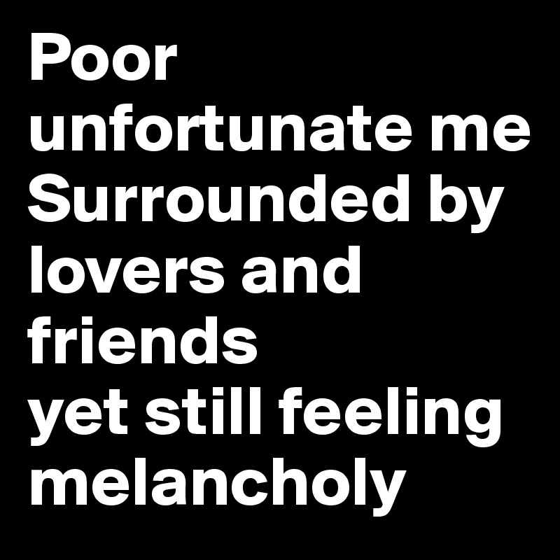 Poor unfortunate me
Surrounded by lovers and friends
yet still feeling melancholy 