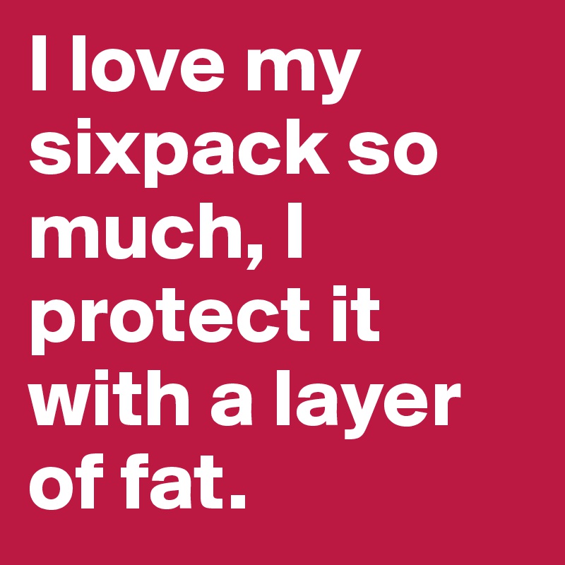I love my sixpack so much, I protect it with a layer of fat.