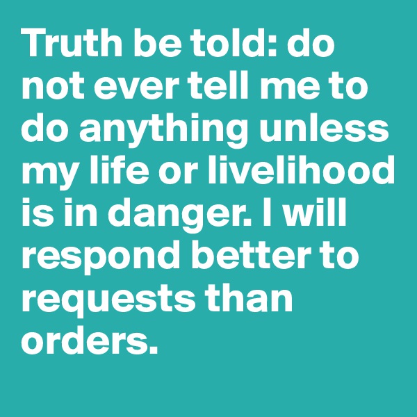 Truth be told: do not ever tell me to do anything unless my life or livelihood is in danger. I will respond better to requests than orders.