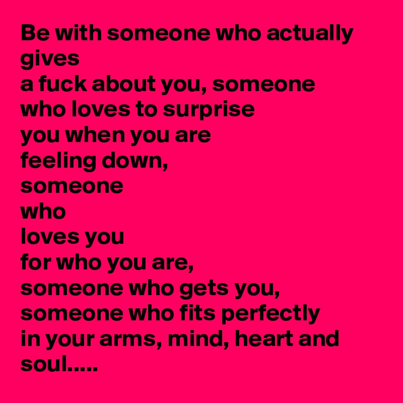 Be with someone who actually gives
a fuck about you, someone
who loves to surprise
you when you are
feeling down,
someone
who
loves you
for who you are,
someone who gets you,
someone who fits perfectly
in your arms, mind, heart and soul.....