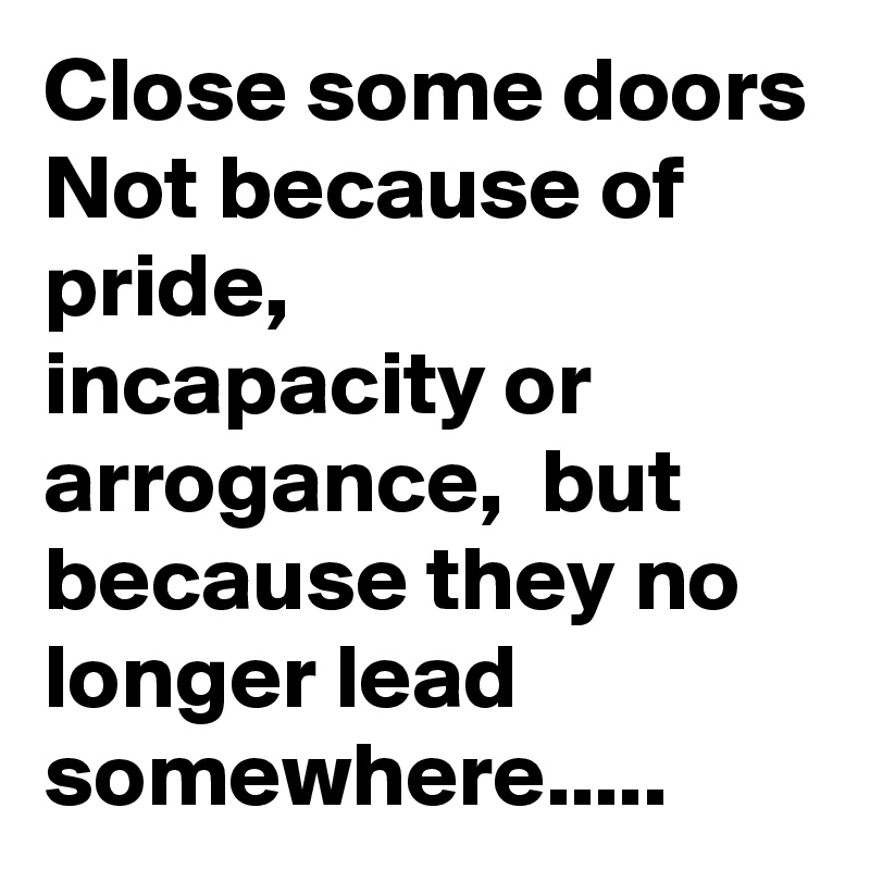 Close some doors
Not because of pride, 
incapacity or arrogance,  but because they no longer lead somewhere.....