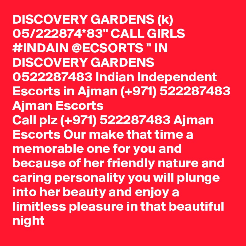 DISCOVERY GARDENS (k) 05/222874*83" CALL GIRLS #INDAIN @ECSORTS " IN DISCOVERY GARDENS 0522287483 Indian Independent Escorts in Ajman (+971) 522287483 Ajman Escorts
Call plz (+971) 522287483 Ajman Escorts Our make that time a memorable one for you and because of her friendly nature and caring personality you will plunge into her beauty and enjoy a limitless pleasure in that beautiful night