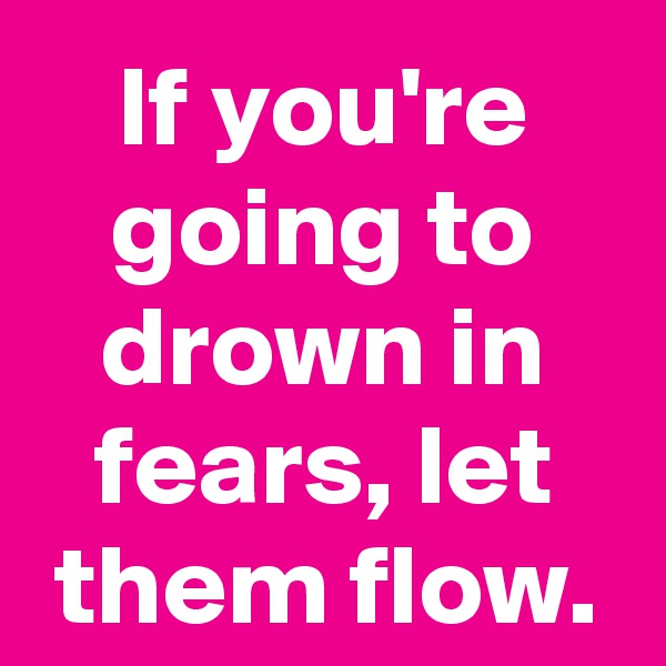If you're going to drown in fears, let them flow.